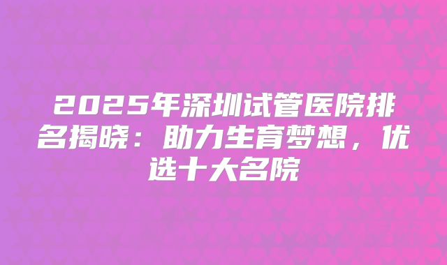 2025年深圳试管医院排名揭晓：助力生育梦想，优选十大名院
