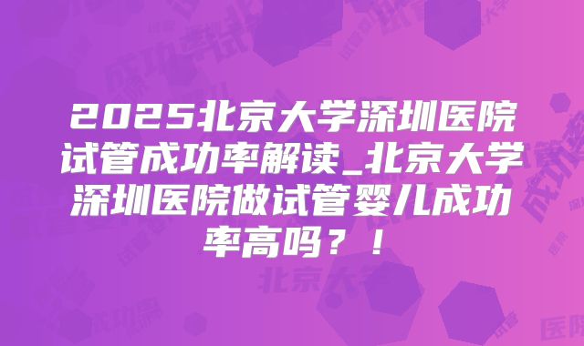2025北京大学深圳医院试管成功率解读_北京大学深圳医院做试管婴儿成功率高吗？！