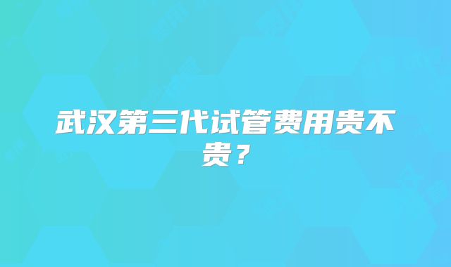 武汉第三代试管费用贵不贵？