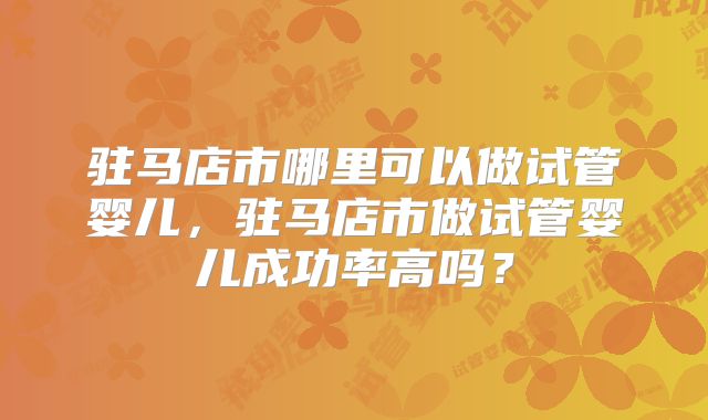 驻马店市哪里可以做试管婴儿,驻马店市做试管婴儿成功率高吗?