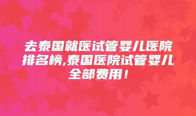 去泰国就医试管婴儿医院排名榜,泰国医院试管婴儿全部费用!