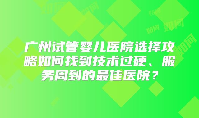 广州试管婴儿医院选择攻略如何找到技术过硬、服务周到的最佳医院？