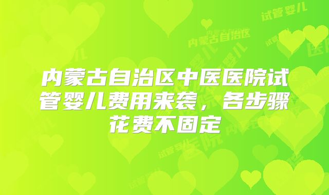 内蒙古自治区中医医院试管婴儿费用来袭，各步骤花费不固定