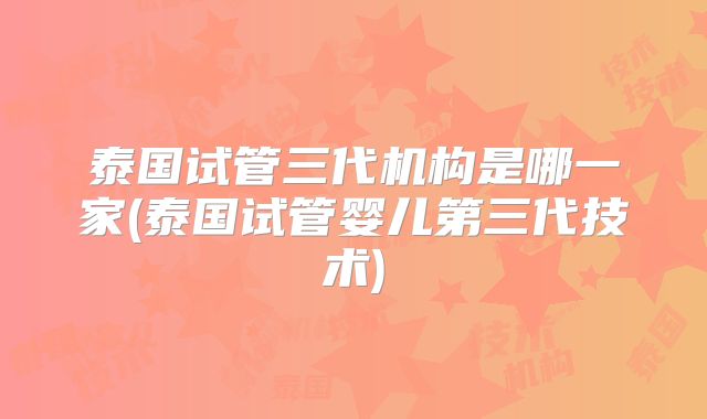 泰国试管三代机构是哪一家(泰国试管婴儿第三代技术)