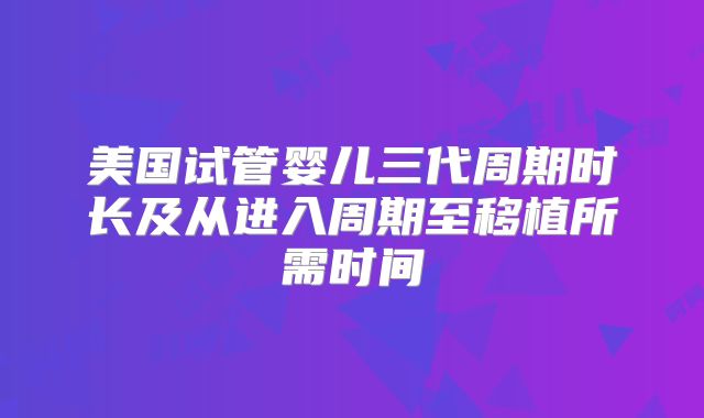 美国试管婴儿三代周期时长及从进入周期至移植所需时间