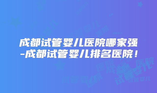 成都试管婴儿医院哪家强-成都试管婴儿排名医院！