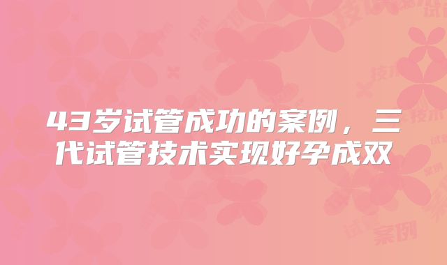 43岁试管成功的案例,三代试管技术实现好孕成双