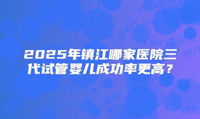 2025年镇江哪家医院三代试管婴儿成功率更高？