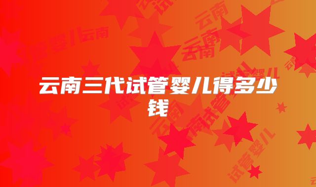 云南三代试管婴儿得多少钱