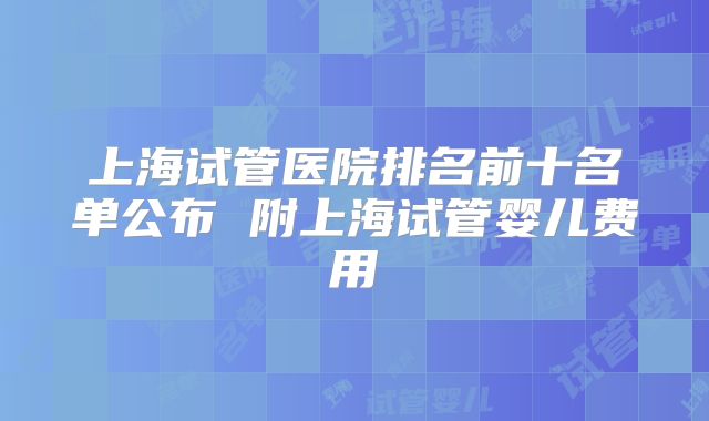 上海试管医院排名前十名单公布 附上海试管婴儿费用