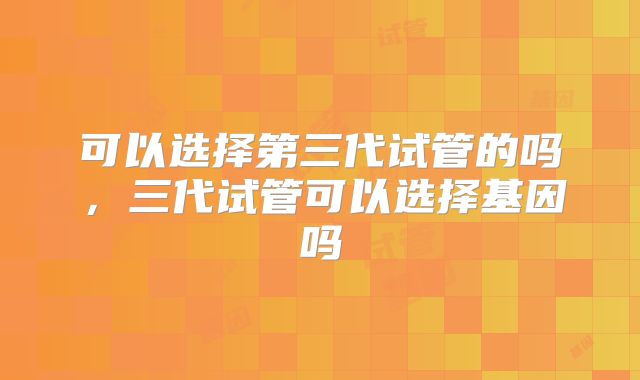 可以选择第三代试管的吗，三代试管可以选择基因吗