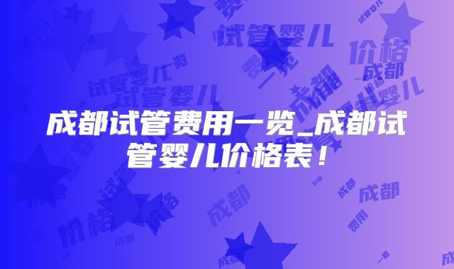 成都试管费用一览_成都试管婴儿价格表！
