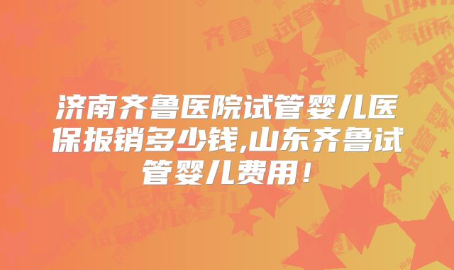 济南齐鲁医院试管婴儿医保报销多少钱,山东齐鲁试管婴儿费用！