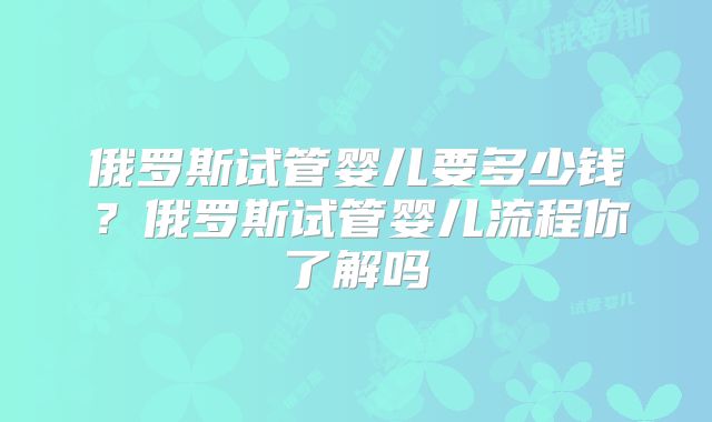 俄罗斯试管婴儿要多少钱?俄罗斯试管婴儿流程你了解吗