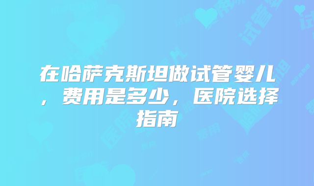 在哈萨克斯坦做试管婴儿，费用是多少，医院选择指南
