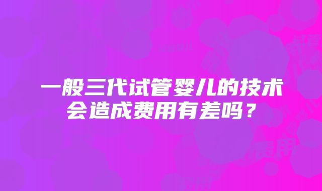 一般三代试管婴儿的技术会造成费用有差吗？