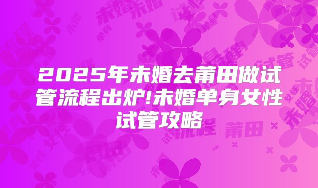 2025年未婚去莆田做试管流程出炉!未婚单身女性试管攻略