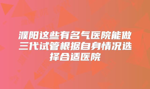濮阳这些有名气医院能做三代试管根据自身情况选择合适医院