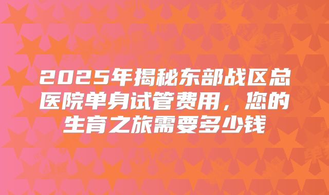 2025年揭秘东部战区总医院单身试管费用,您的生育之旅需要多少钱