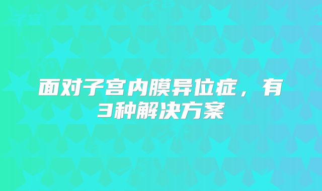 面对子宫内膜异位症,有3种解决方案