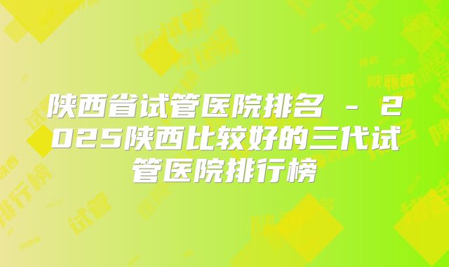 陕西省试管医院排名 - 2025陕西比较好的三代试管医院排行榜
