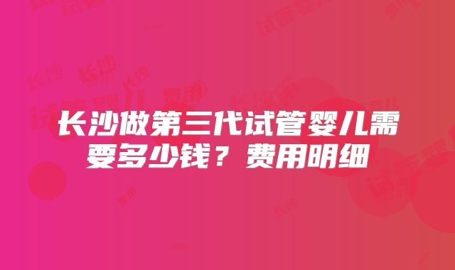 长沙做第三代试管婴儿需要多少钱？费用明细