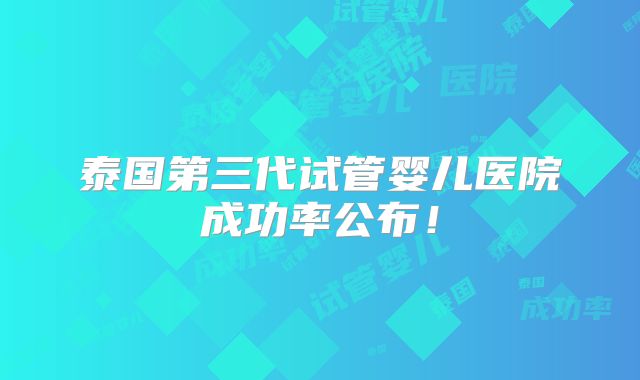 泰国第三代试管婴儿医院成功率公布！