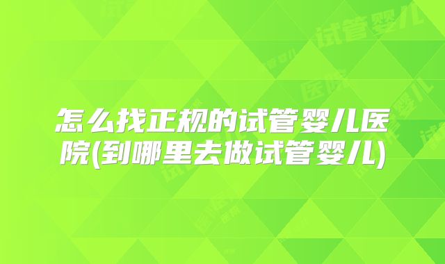 怎么找正规的试管婴儿医院(到哪里去做试管婴儿)