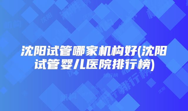 沈阳试管哪家机构好(沈阳试管婴儿医院排行榜)