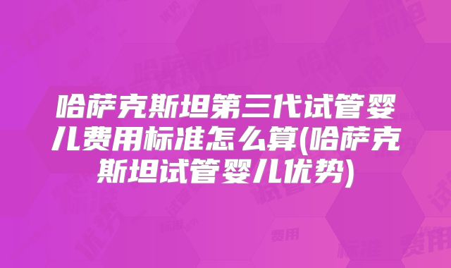 哈萨克斯坦第三代试管婴儿费用标准怎么算(哈萨克斯坦试管婴儿优势)