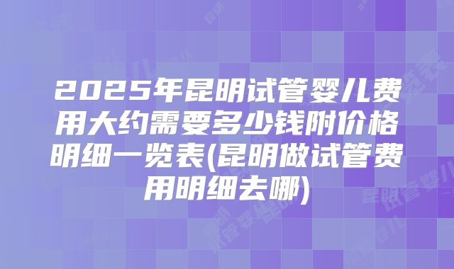 2025年昆明试管婴儿费用大约需要多少钱附价格明细一览表(昆明做试管费用明细去哪)