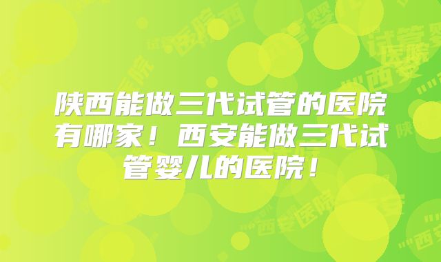 陕西能做三代试管的医院有哪家!西安能做三代试管婴儿的医院!
