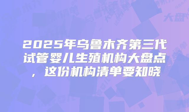 2025年乌鲁木齐第三代试管婴儿生殖机构大盘点，这份机构清单要知晓