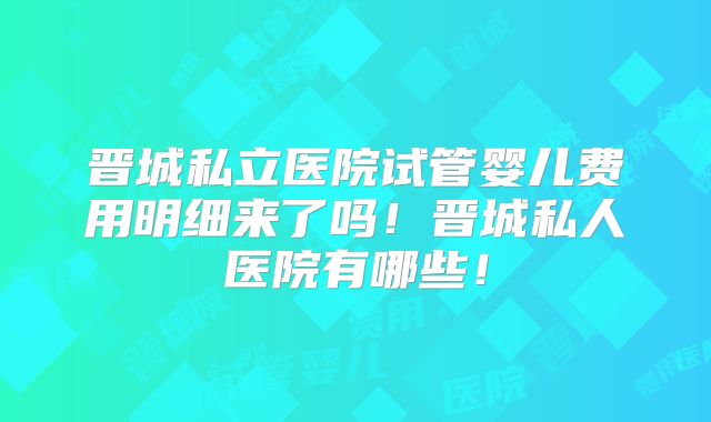 晋城私立医院试管婴儿费用明细来了吗！晋城私人医院有哪些！