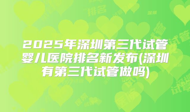 2025年深圳第三代试管婴儿医院排名新发布(深圳有第三代试管做吗)