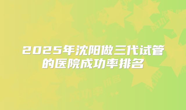 2025年沈阳做三代试管的医院成功率排名