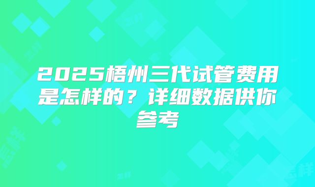 2025梧州三代试管费用是怎样的?详细数据供你参考