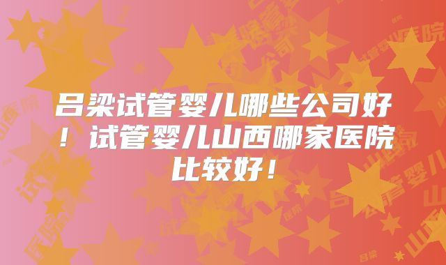吕梁试管婴儿哪些公司好！试管婴儿山西哪家医院比较好！