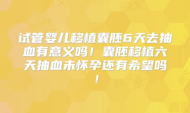 试管婴儿移植囊胚6天去抽血有意义吗！囊胚移植六天抽血未怀孕还有希望吗！
