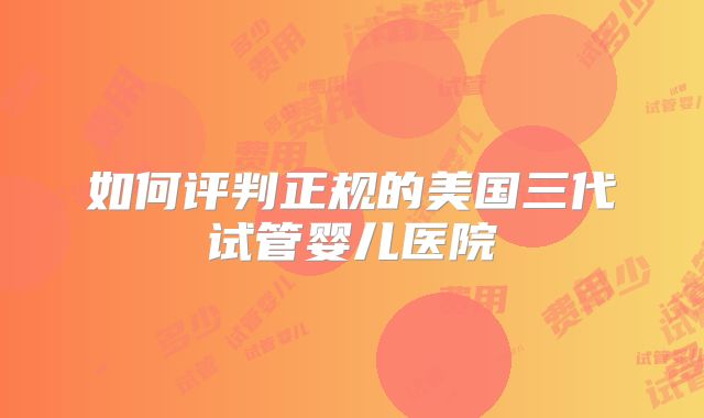 如何评判正规的美国三代试管婴儿医院
