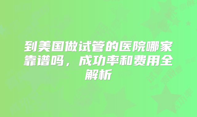 到美国做试管的医院哪家靠谱吗，成功率和费用全解析