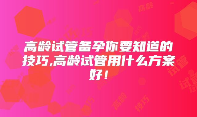 高龄试管备孕你要知道的技巧,高龄试管用什么方案好!