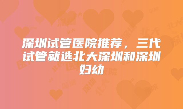 深圳试管医院推荐，三代试管就选北大深圳和深圳妇幼