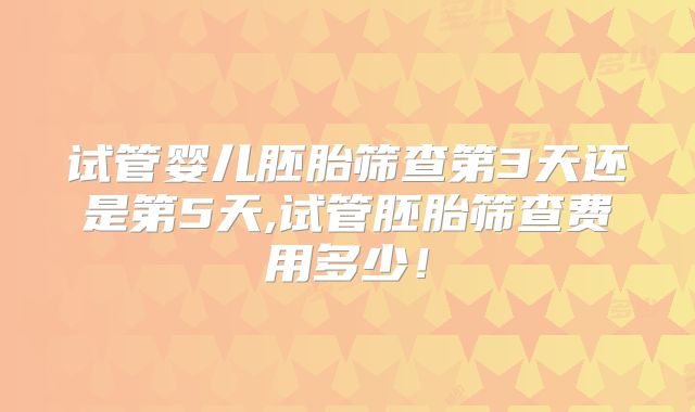 试管婴儿胚胎筛查第3天还是第5天,试管胚胎筛查费用多少！