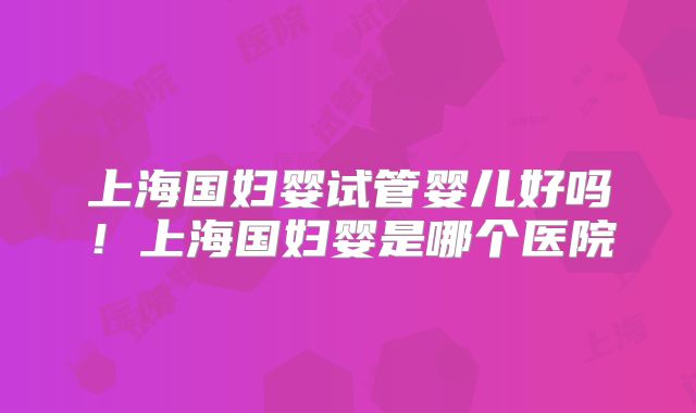 上海国妇婴试管婴儿好吗！上海国妇婴是哪个医院