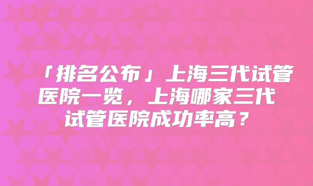「排名公布」上海三代试管医院一览，上海哪家三代试管医院成功率高？