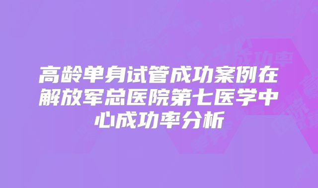 高龄单身试管成功案例在解放军总医院第七医学中心成功率分析
