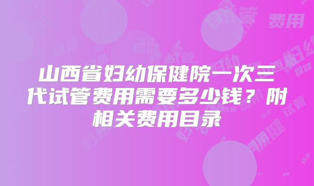 山西省妇幼保健院一次三代试管费用需要多少钱？附相关费用目录