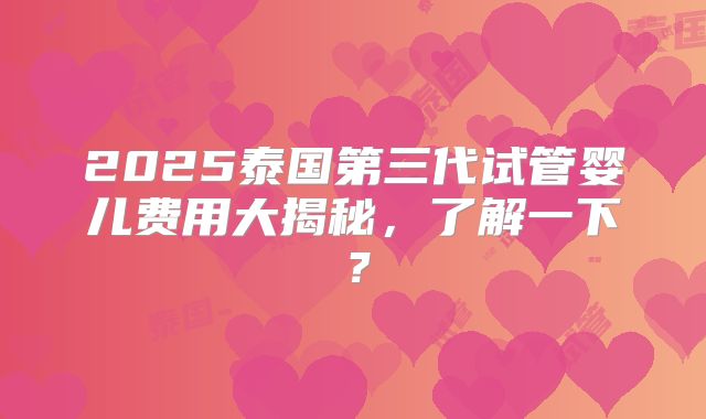 2025泰国第三代试管婴儿费用大揭秘，了解一下？