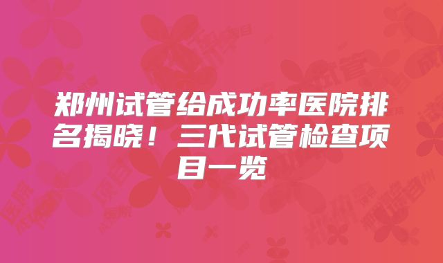 郑州试管给成功率医院排名揭晓!三代试管检查项目一览